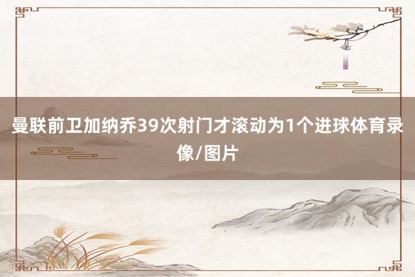 曼联前卫加纳乔39次射门才滚动为1个进球体育录像/图片