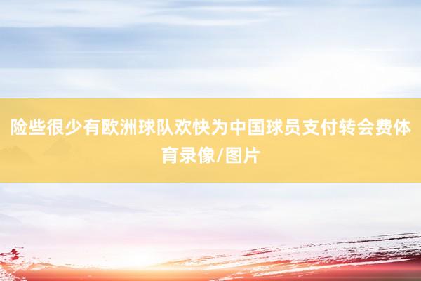 险些很少有欧洲球队欢快为中国球员支付转会费体育录像/图片