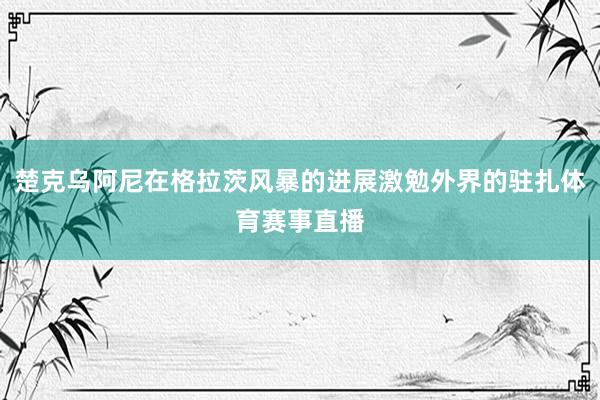楚克乌阿尼在格拉茨风暴的进展激勉外界的驻扎体育赛事直播