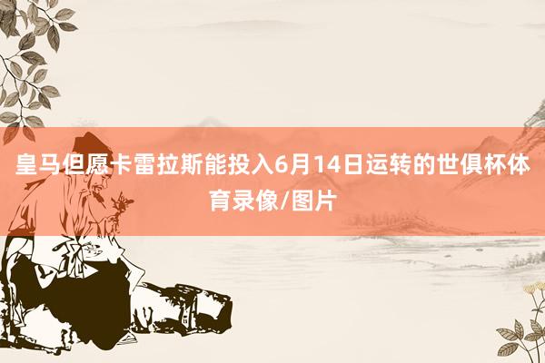 皇马但愿卡雷拉斯能投入6月14日运转的世俱杯体育录像/图片