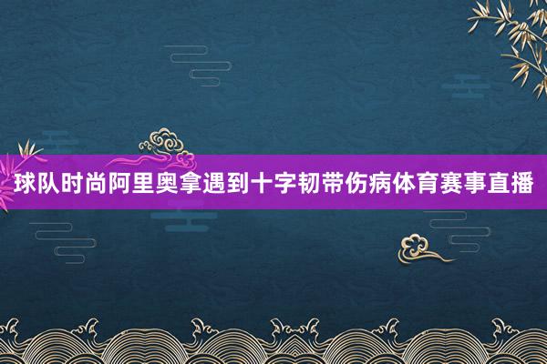 球队时尚阿里奥拿遇到十字韧带伤病体育赛事直播
