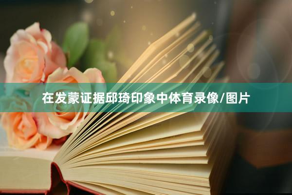 在发蒙证据邱琦印象中体育录像/图片