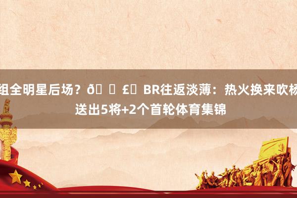 组全明星后场？💣️BR往返淡薄：热火换来吹杨 送出5将+2个首轮体育集锦