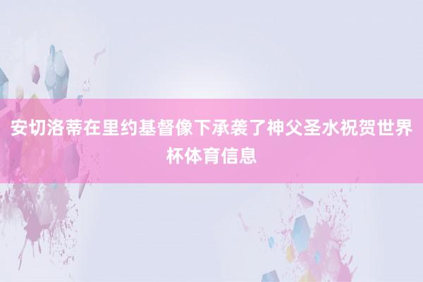 安切洛蒂在里约基督像下承袭了神父圣水祝贺世界杯体育信息
