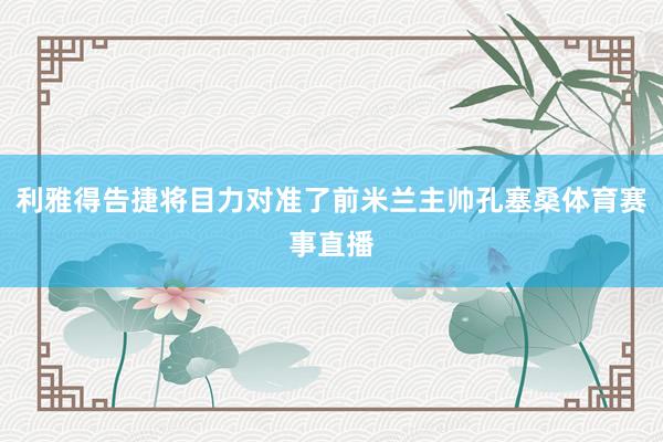 利雅得告捷将目力对准了前米兰主帅孔塞桑体育赛事直播