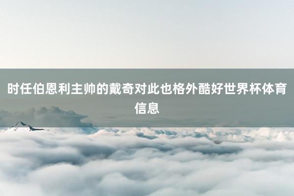 时任伯恩利主帅的戴奇对此也格外酷好世界杯体育信息