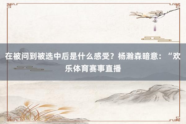 在被问到被选中后是什么感受？杨瀚森暗意：“欢乐体育赛事直播