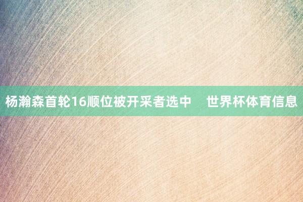 杨瀚森首轮16顺位被开采者选中 世界杯体育信息
