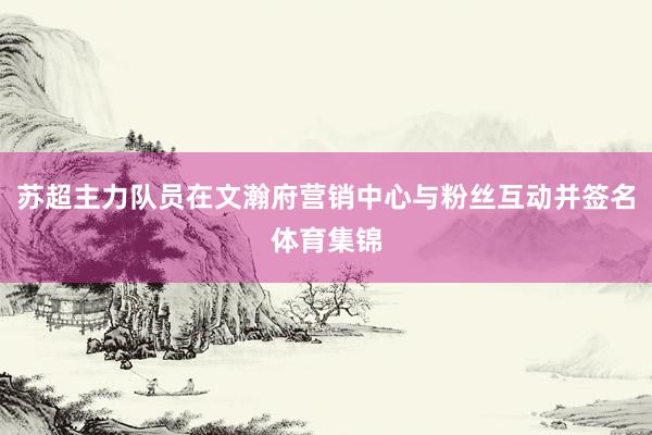 苏超主力队员在文瀚府营销中心与粉丝互动并签名体育集锦
