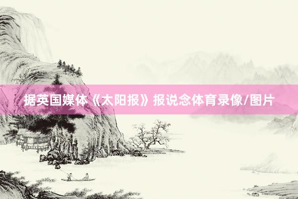 据英国媒体《太阳报》报说念体育录像/图片