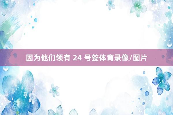 因为他们领有 24 号签体育录像/图片