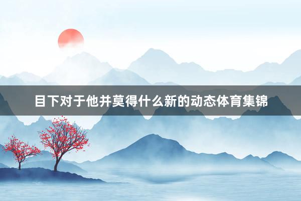 目下对于他并莫得什么新的动态体育集锦