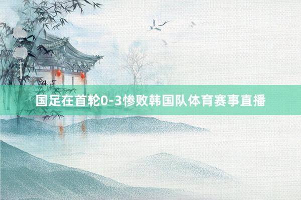 国足在首轮0-3惨败韩国队体育赛事直播