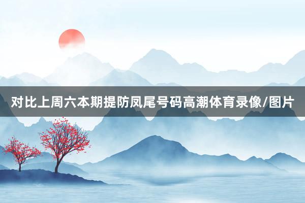 对比上周六本期提防凤尾号码高潮体育录像/图片