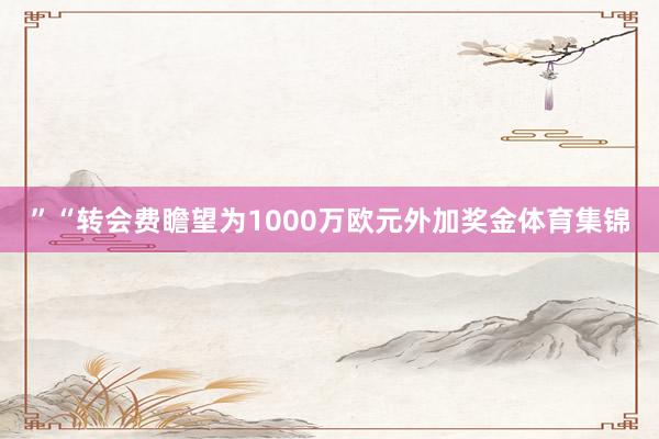 ”“转会费瞻望为1000万欧元外加奖金体育集锦