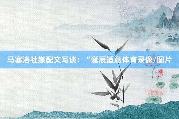 马塞洛社媒配文写谈：“诞辰适意体育录像/图片