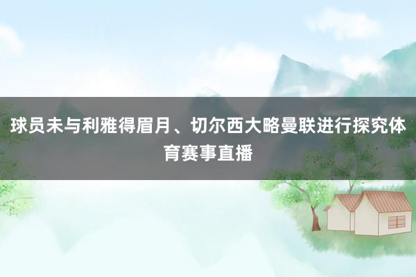 球员未与利雅得眉月、切尔西大略曼联进行探究体育赛事直播