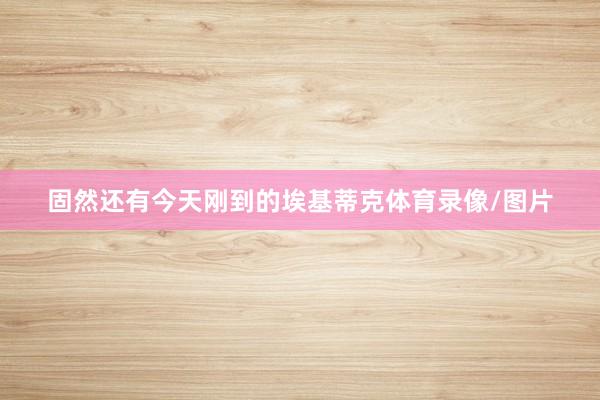 固然还有今天刚到的埃基蒂克体育录像/图片