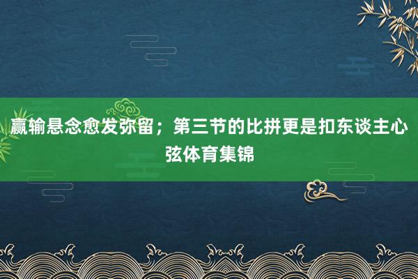 赢输悬念愈发弥留；第三节的比拼更是扣东谈主心弦体育集锦