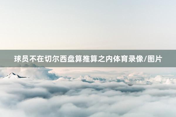 球员不在切尔西盘算推算之内体育录像/图片
