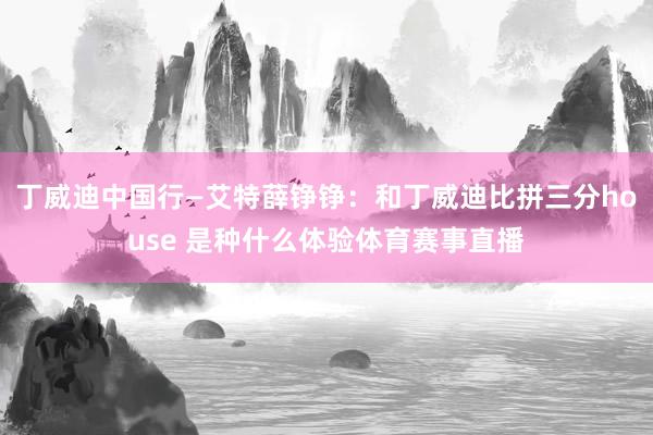 丁威迪中国行—艾特薛铮铮：和丁威迪比拼三分house 是种什么体验体育赛事直播