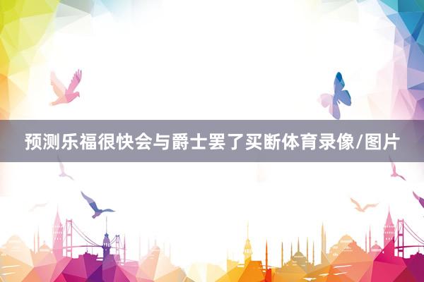 预测乐福很快会与爵士罢了买断体育录像/图片