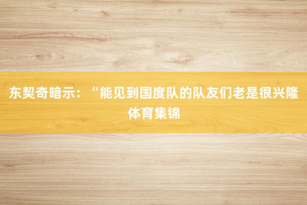 东契奇暗示：“能见到国度队的队友们老是很兴隆体育集锦