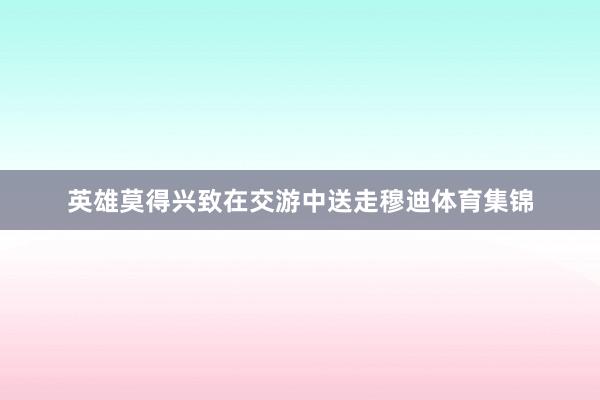 英雄莫得兴致在交游中送走穆迪体育集锦
