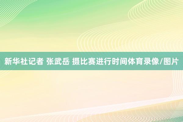 新华社记者 张武岳 摄　　比赛进行时间体育录像/图片
