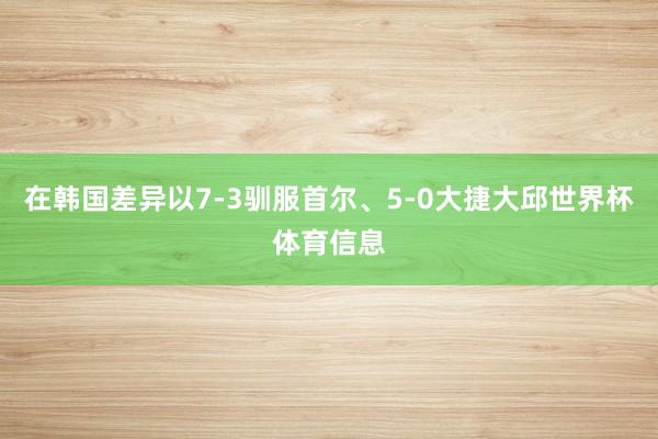 在韩国差异以7-3驯服首尔、5-0大捷大邱世界杯体育信息