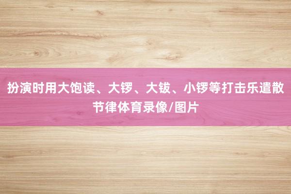 扮演时用大饱读、大锣、大钹、小锣等打击乐遣散节律体育录像/图片
