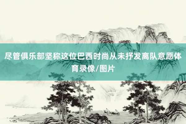 尽管俱乐部坚称这位巴西时尚从未抒发离队意愿体育录像/图片