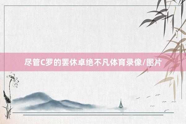 尽管C罗的罢休卓绝不凡体育录像/图片