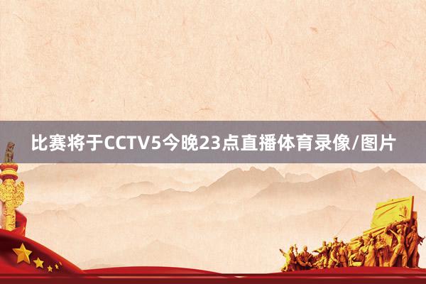 比赛将于CCTV5今晚23点直播体育录像/图片