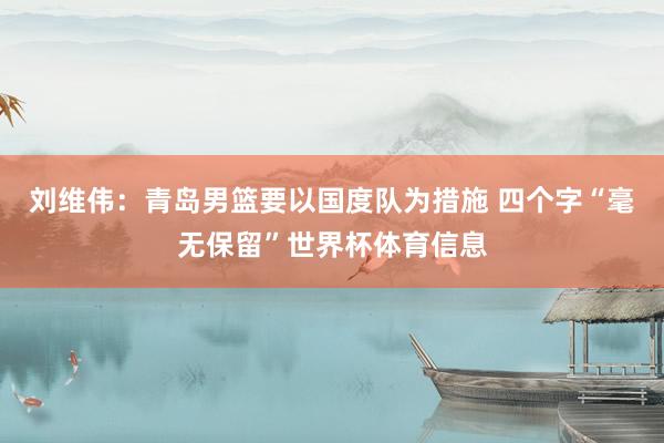 刘维伟：青岛男篮要以国度队为措施 四个字“毫无保留”世界杯体育信息