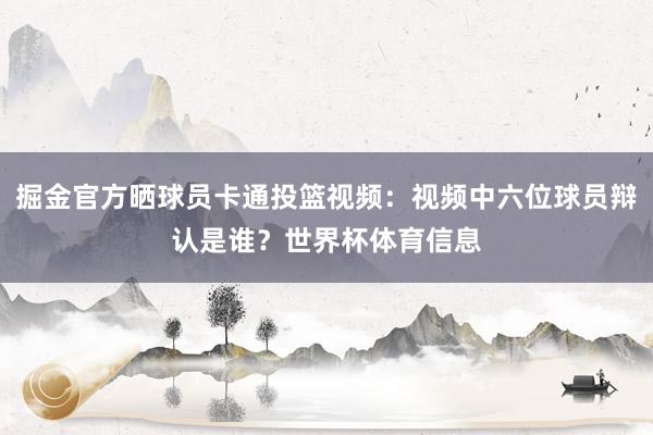 掘金官方晒球员卡通投篮视频：视频中六位球员辩认是谁？世界杯体育信息