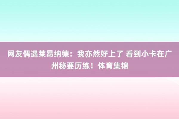 网友偶遇莱昂纳德：我亦然好上了 看到小卡在广州秘要历练！体育集锦