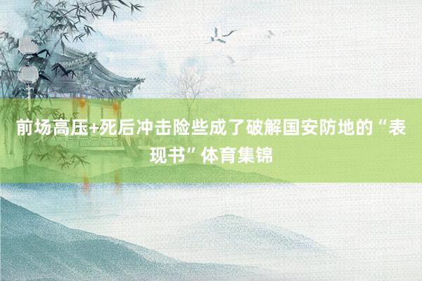 前场高压+死后冲击险些成了破解国安防地的“表现书”体育集锦