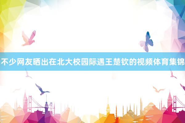 不少网友晒出在北大校园际遇王楚钦的视频体育集锦