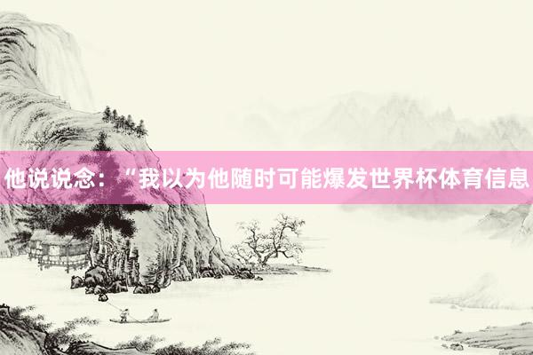 他说说念：“我以为他随时可能爆发世界杯体育信息