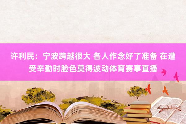 许利民：宁波跨越很大 各人作念好了准备 在遭受辛勤时脸色莫得波动体育赛事直播