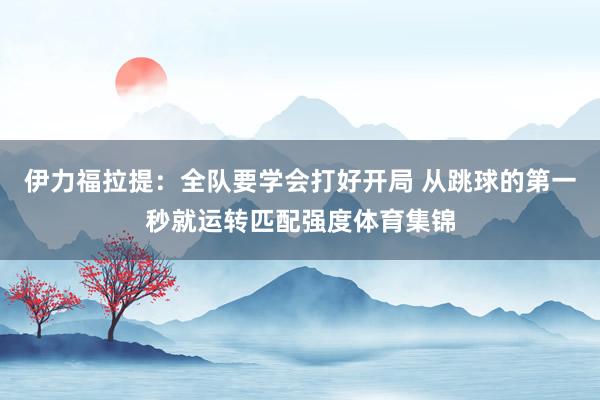 伊力福拉提：全队要学会打好开局 从跳球的第一秒就运转匹配强度体育集锦