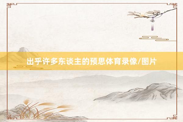 出乎许多东谈主的预思体育录像/图片