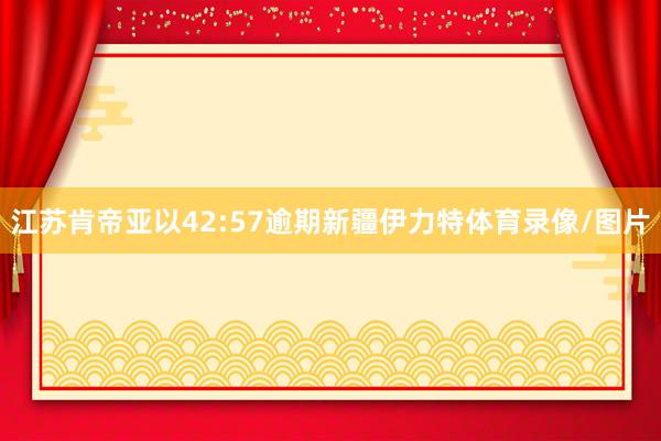 江苏肯帝亚以42:57逾期新疆伊力特体育录像/图片