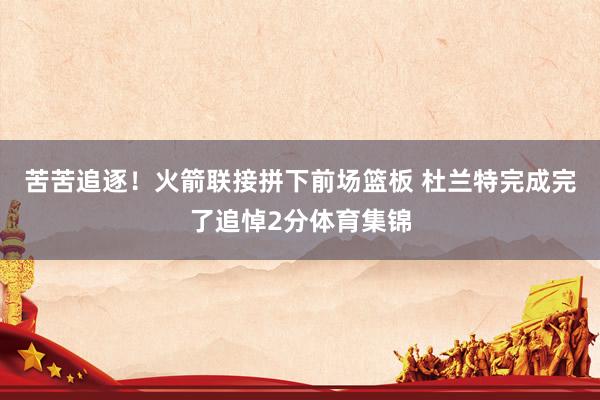 苦苦追逐！火箭联接拼下前场篮板 杜兰特完成完了追悼2分体育集锦
