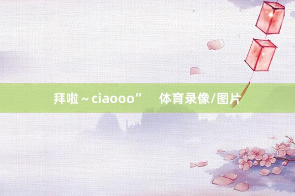 拜啦～ciaooo”    体育录像/图片