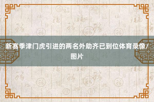 新赛季津门虎引进的两名外助齐已到位体育录像/图片