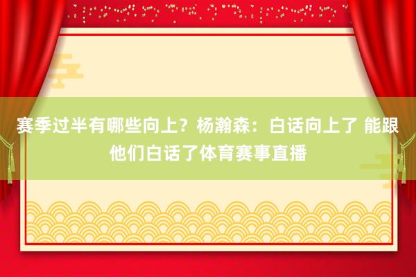 赛季过半有哪些向上？杨瀚森：白话向上了 能跟他们白话了体育赛事直播
