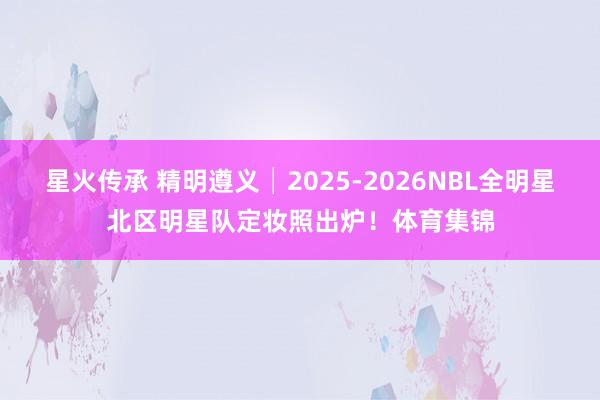 星火传承 精明遵义│2025-2026NBL全明星北区明星队定妆照出炉！体育集锦