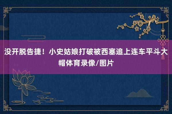 没开脱告捷！小史姑娘打破被西塞追上连车平斗大帽体育录像/图片